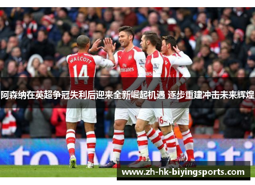 阿森纳在英超争冠失利后迎来全新崛起机遇 逐步重建冲击未来辉煌