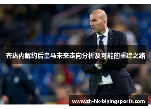 齐达内解约后皇马未来走向分析及可能的重建之路