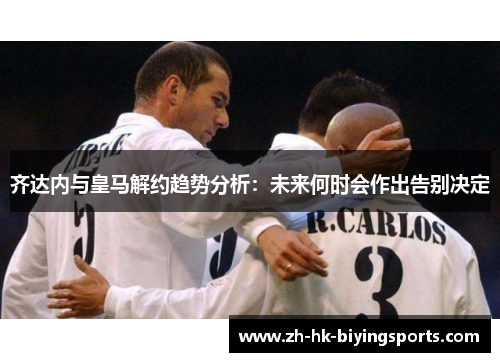 齐达内与皇马解约趋势分析：未来何时会作出告别决定